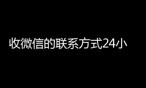 收微信的联系方式24小时微信回收高价秒结平台回收（收微信的联系方式24小时回收什么意思）