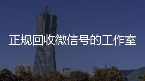 正规回收微信号的24小时回收vx工作室（回收微信号平台官网）