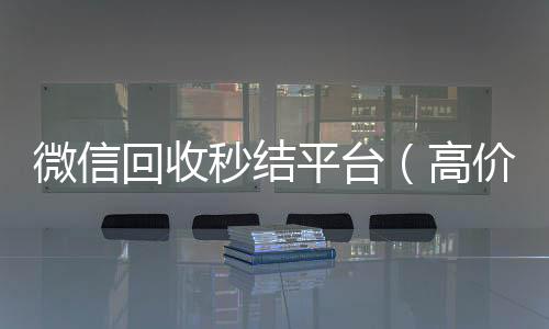 微信回收秒结回收vx秒结联系方式平台（高价回收vx秒结）