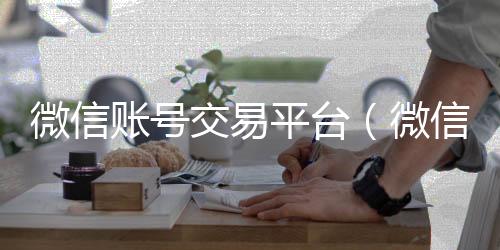 微信账号交易平回收微信号24小时在线秒结台（微信账号交易平台官网）