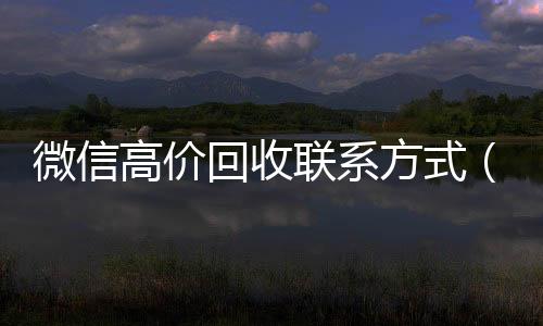 微信高价回收联系24小时在线回收vx方式（高价回收微信是什么套路）