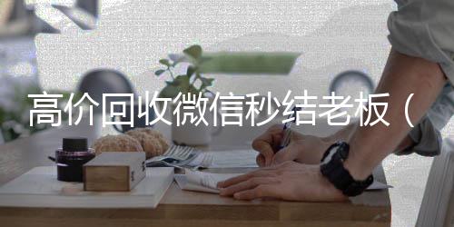 高价回收微信秒24小时收微信靠谱回收结老板（回收vx秒结平台）