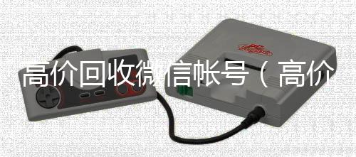 高价回收微信帐号微信回收秒结平台（高价回收微信帐号是真的吗）
