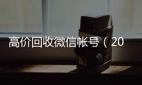 高价回收微信帐微信回收号（2021高价回收微信号）